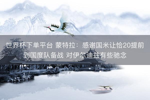 世界杯下單平臺(tái) 蒙特拉：感謝國米讓恰20提前到國度隊(duì)備戰(zhàn) 對(duì)伊爾迪茲有些馳念