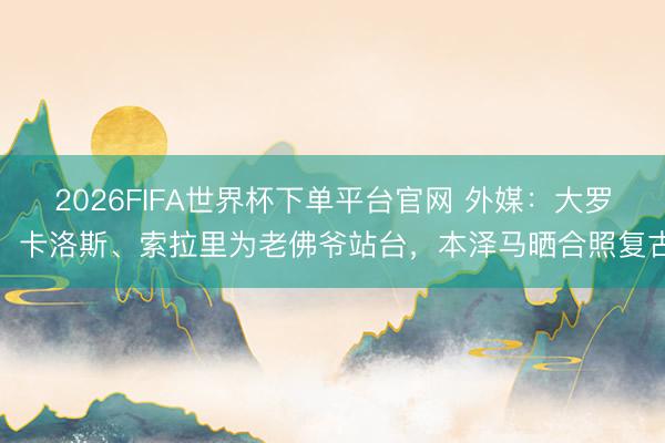 2026FIFA世界杯下單平臺官網(wǎng) 外媒：大羅、卡洛斯、索拉里為老佛爺站臺，本澤馬曬合照復(fù)古