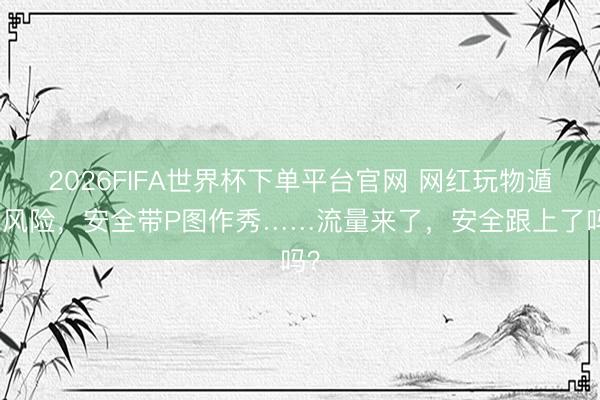 2026FIFA世界杯下單平臺官網 網紅玩物遁藏風險,安全帶P圖作秀……流量來了,安全跟上了嗎?