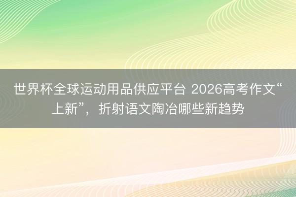 世界杯全球運動用品供應平臺 2026高考作文“上新”，折射語文陶冶哪些新趨勢